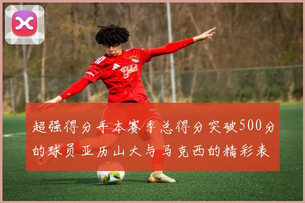 超强得分手本赛季总得分突破500分的球员亚历山大与马克西的精彩表现分析