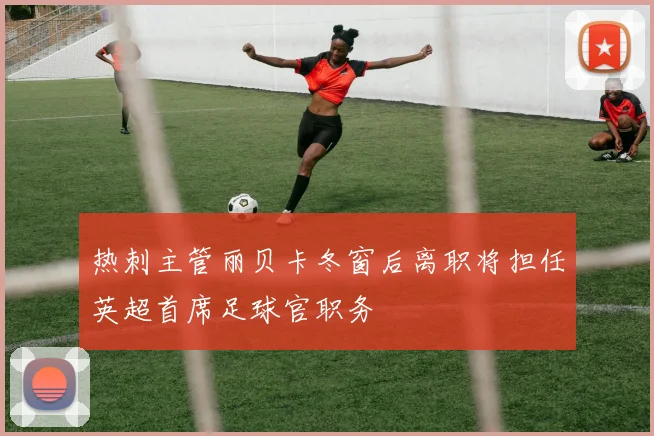 热刺主管丽贝卡冬窗后离职将担任英超首席足球官职务