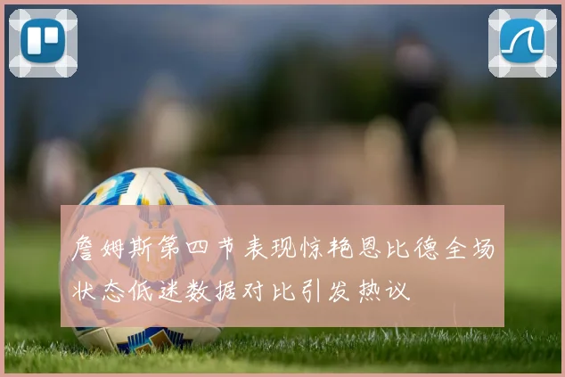 詹姆斯第四节表现惊艳恩比德全场状态低迷数据对比引发热议