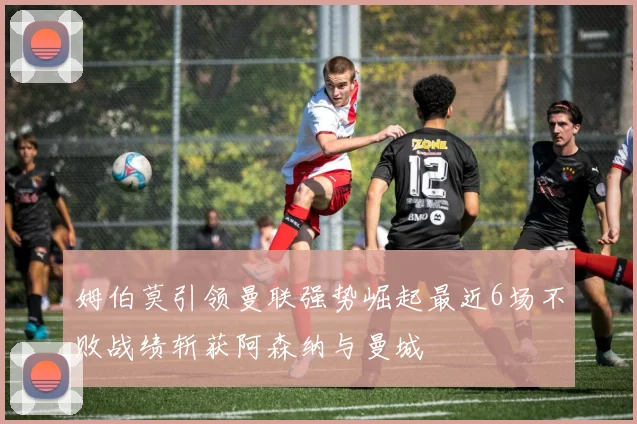 姆伯莫引领曼联强势崛起最近6场不败战绩斩获阿森纳与曼城
