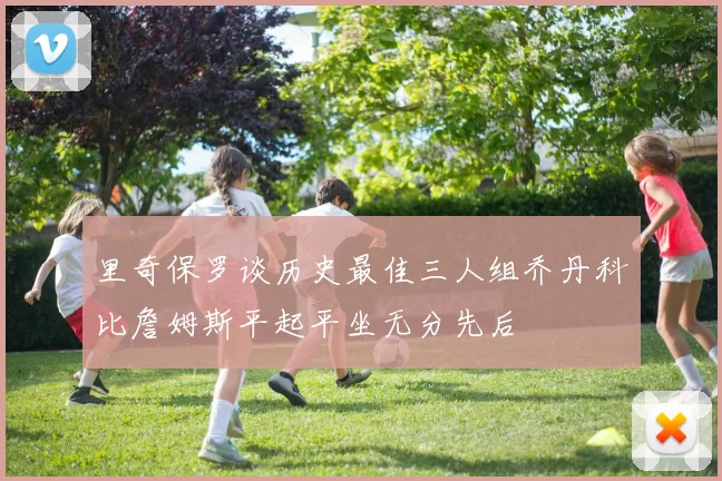 里奇保罗谈历史最佳三人组乔丹科比詹姆斯平起平坐无分先后