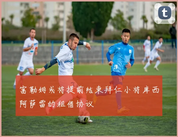 富勒姆或将提前结束拜仁小将库西阿萨雷的租借协议