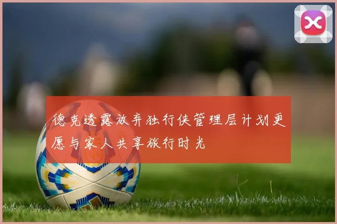 德克透露放弃独行侠管理层计划更愿与家人共享旅行时光