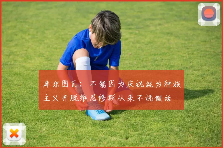 库尔图瓦：不能因为庆祝就为种族主义开脱维尼修斯从来不说假话
