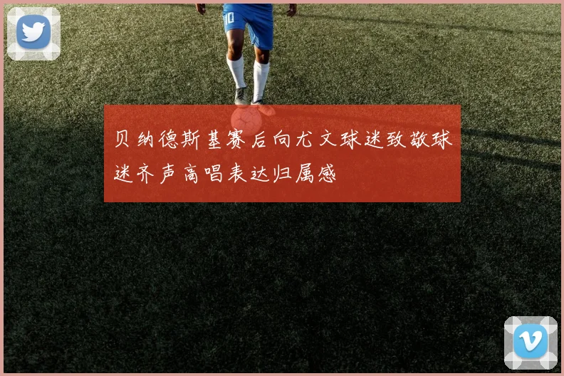 贝纳德斯基赛后向尤文球迷致敬球迷齐声高唱表达归属感