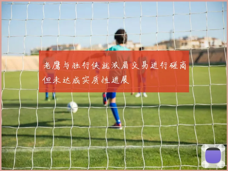 老鹰与独行侠就浓眉交易进行磋商但未达成实质性进展