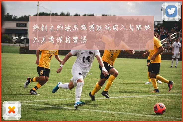 热刺主帅迪尼强调欧冠前八与降级无关需保持警惕