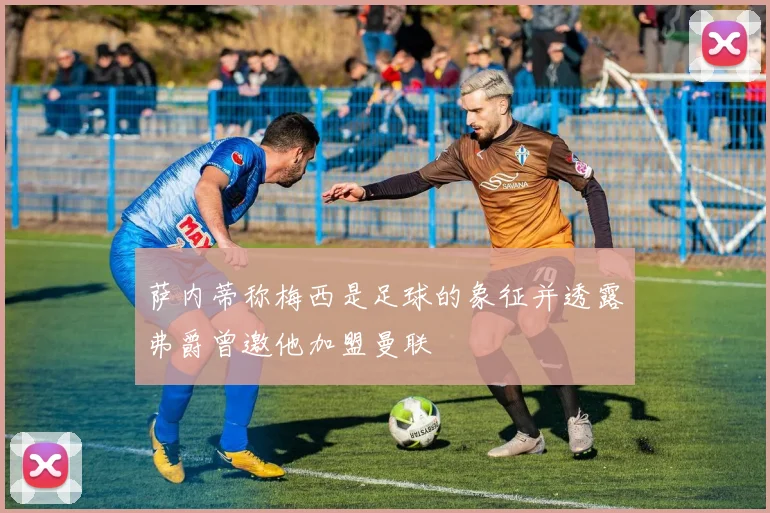 萨内蒂称梅西是足球的象征并透露弗爵曾邀他加盟曼联