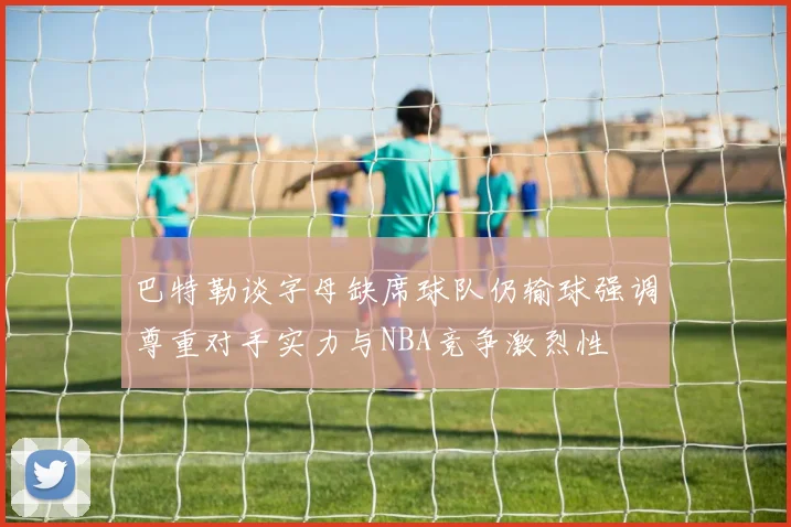 巴特勒谈字母缺席球队仍输球强调尊重对手实力与NBA竞争激烈性