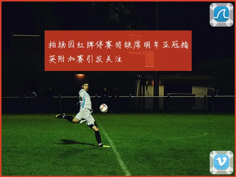 柏杨因红牌停赛将缺席明年亚冠精英附加赛引发关注