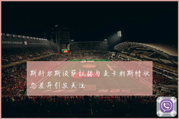 斯科尔斯谈萨拉赫与麦卡利斯特状态差异引发关注