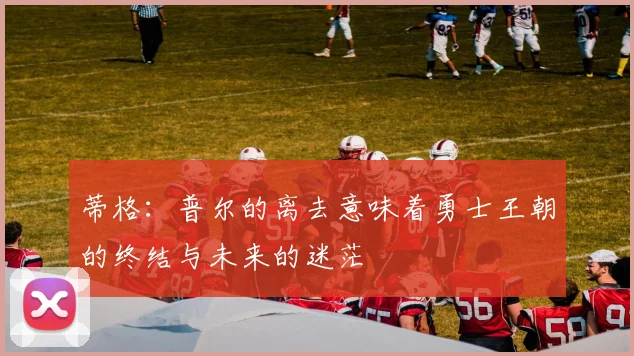 蒂格：普尔的离去意味着勇士王朝的终结与未来的迷茫
