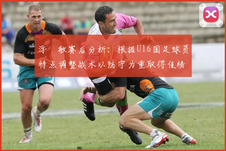 浮嶋敏赛后分析：根据U16国足球员特点调整战术以防守为重取得佳绩