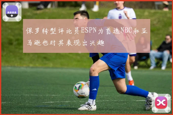 保罗转型评论员ESPN为首选NBC和亚马逊也对其表现出兴趣