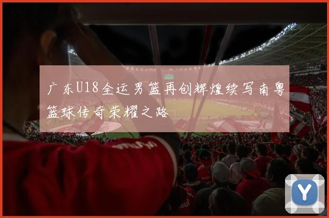 广东U18全运男篮再创辉煌续写南粤篮球传奇荣耀之路
