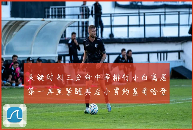 关键时刻三分命中率排行小白高居第一库里紧随其后小贾约基奇哈登表现不俗