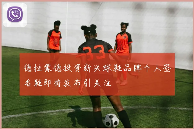 德拉蒙德投资新兴球鞋品牌个人签名鞋即将发布引关注