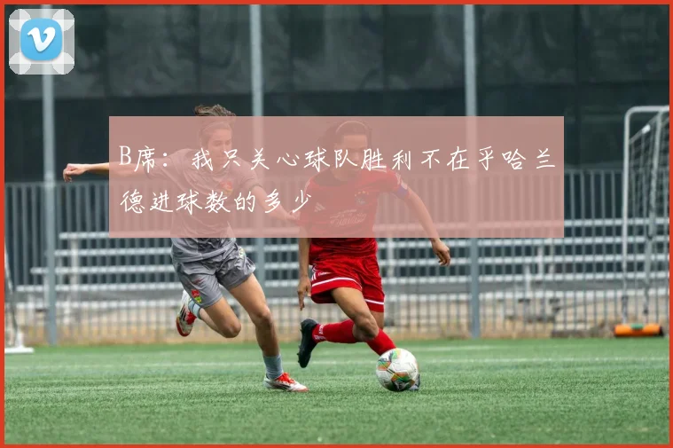 B席：我只关心球队胜利不在乎哈兰德进球数的多少