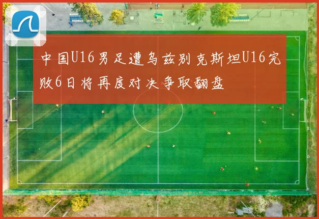 中国U16男足遭乌兹别克斯坦U16完败6日将再度对决争取翻盘