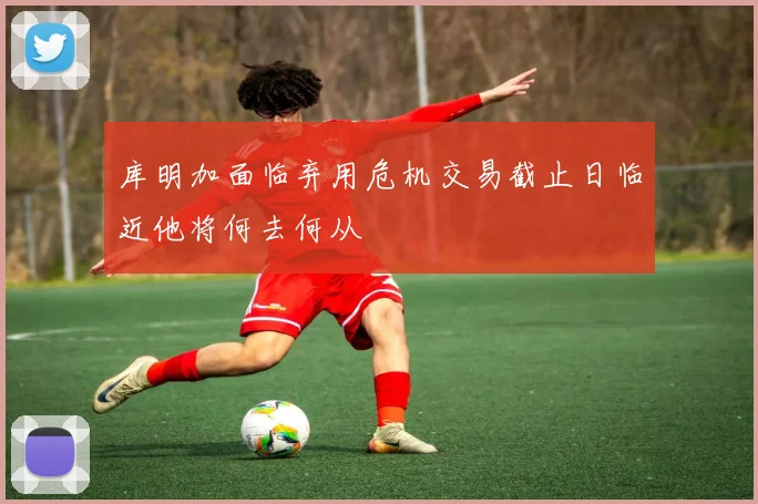 库明加面临弃用危机交易截止日临近他将何去何从