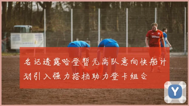 名记透露哈登暂无离队意向快船计划引入强力搭档助力登卡组合