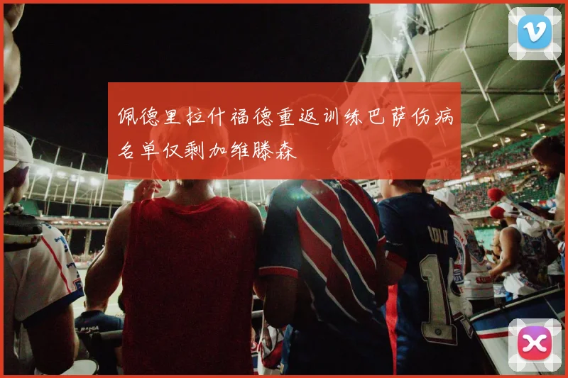 佩德里拉什福德重返训练巴萨伤病名单仅剩加维滕森