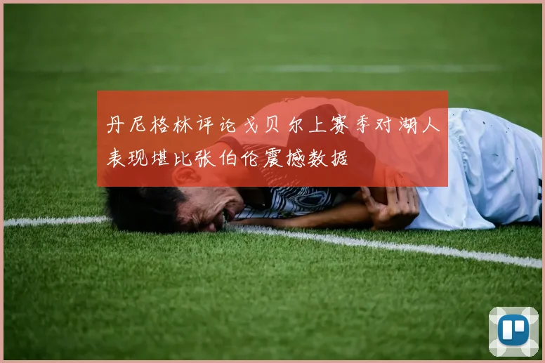 丹尼格林评论戈贝尔上赛季对湖人表现堪比张伯伦震撼数据