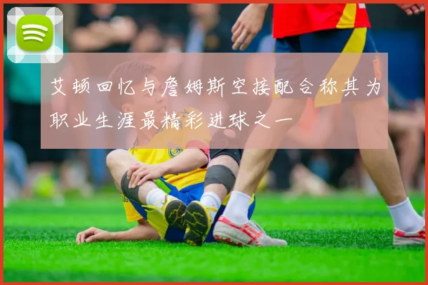 艾顿回忆与詹姆斯空接配合称其为职业生涯最精彩进球之一