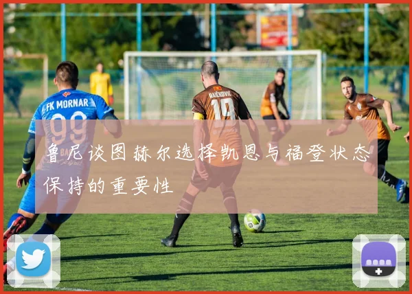 鲁尼谈图赫尔选择凯恩与福登状态保持的重要性