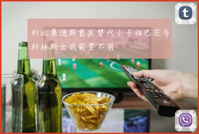 科比桑德斯首发替代小卡祖巴茨与科林斯出战前景不明