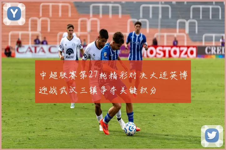 中超联赛第27轮精彩对决大连英博迎战武汉三镇争夺关键积分