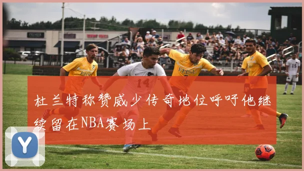 杜兰特称赞威少传奇地位呼吁他继续留在NBA赛场上