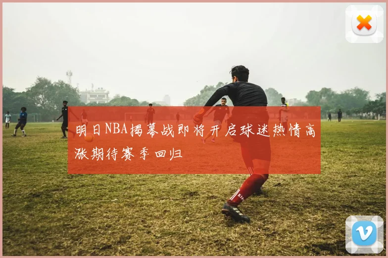 明日NBA揭幕战即将开启球迷热情高涨期待赛季回归