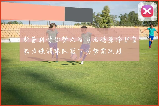 斯普利特称赞大洛与尼德豪泽护筐能力强调球队篮下劣势需改进