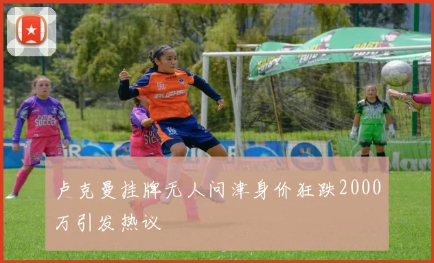 卢克曼挂牌无人问津身价狂跌2000万引发热议