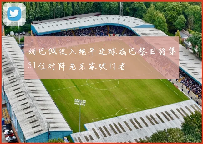 姆巴佩攻入绝平进球成巴黎旧将第51位对阵老东家破门者