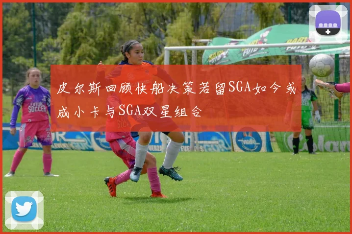 皮尔斯回顾快船决策若留SGA如今或成小卡与SGA双星组合