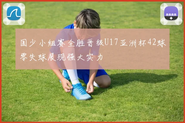 国少小组赛全胜晋级U17亚洲杯42球零失球展现强大实力