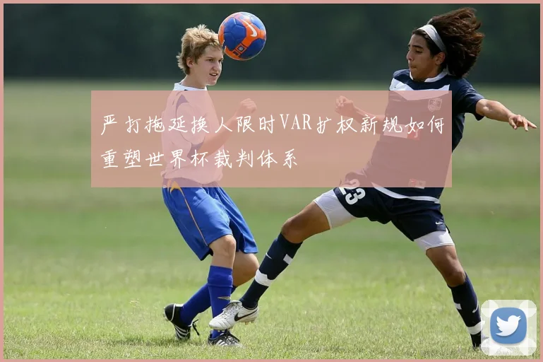 严打拖延换人限时VAR扩权新规如何重塑世界杯裁判体系