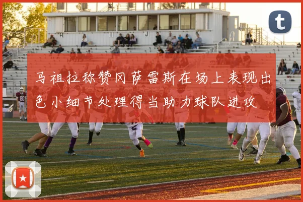 马祖拉称赞冈萨雷斯在场上表现出色小细节处理得当助力球队进攻