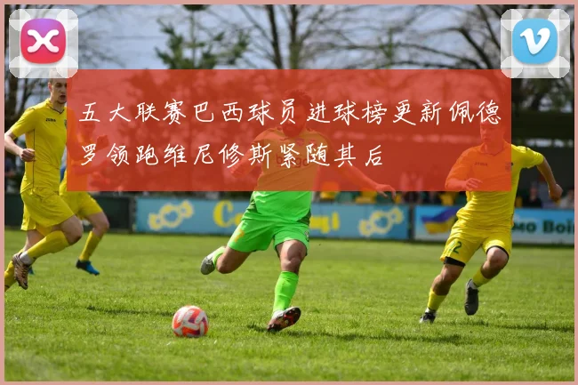 五大联赛巴西球员进球榜更新佩德罗领跑维尼修斯紧随其后