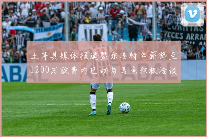 土耳其媒体报道瑟尔洛特年薪降至1200万欧费内巴切与马竞积极洽谈