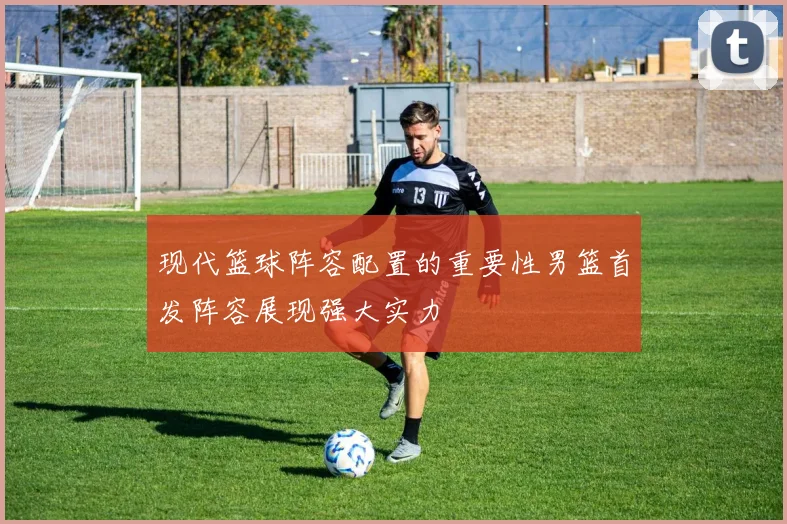 现代篮球阵容配置的重要性男篮首发阵容展现强大实力